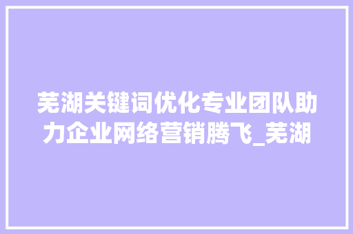 芜湖关键词优化专业团队助力企业网络营销腾飞_芜湖关键词优化哪家专业