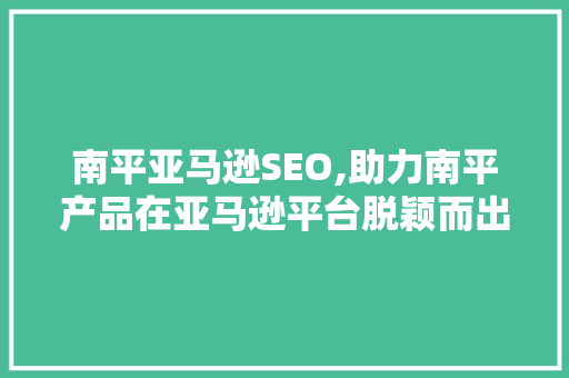南平亚马逊SEO,助力南平产品在亚马逊平台脱颖而出
