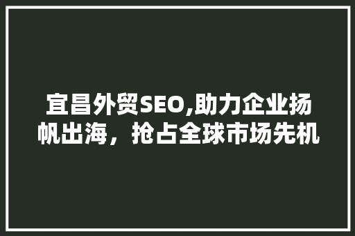 宜昌外贸SEO,助力企业扬帆出海，抢占全球市场先机