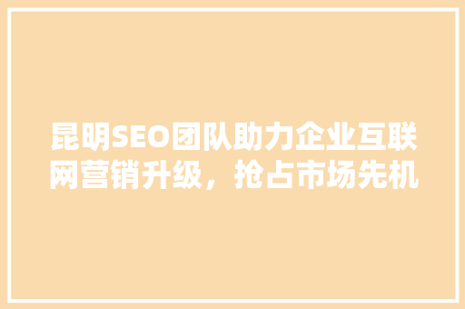 昆明SEO团队助力企业互联网营销升级，抢占市场先机