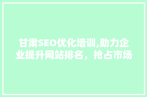 甘肃SEO优化培训,助力企业提升网站排名，抢占市场先机
