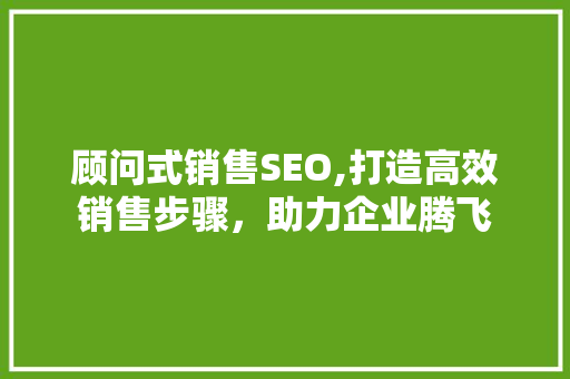 顾问式销售SEO,打造高效销售步骤，助力企业腾飞