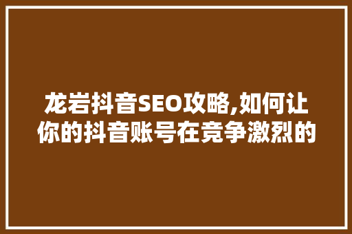 龙岩抖音SEO攻略,如何让你的抖音账号在竞争激烈的市场中脱颖而出