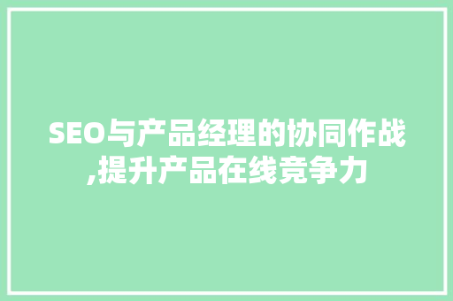 SEO与产品经理的协同作战,提升产品在线竞争力