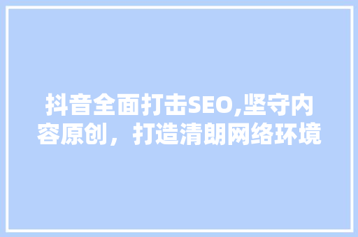 抖音全面打击SEO,坚守内容原创，打造清朗网络环境