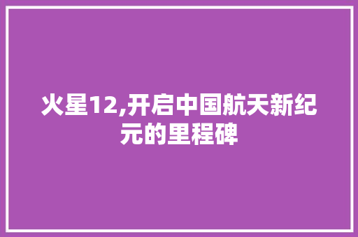火星12,开启中国航天新纪元的里程碑