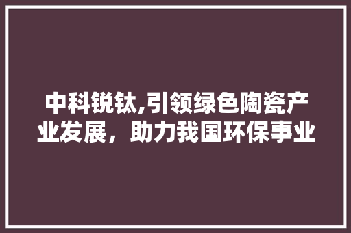 中科锐钛,引领绿色陶瓷产业发展，助力我国环保事业