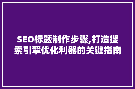 SEO标题制作步骤,打造搜索引擎优化利器的关键指南