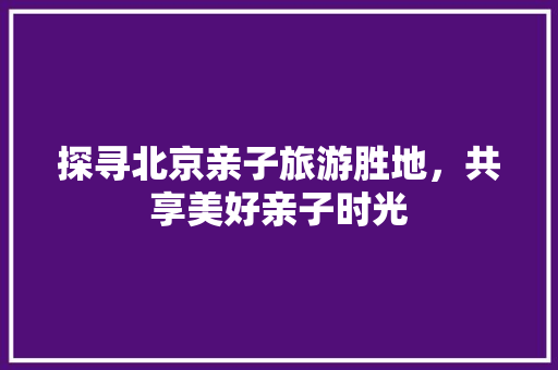 探寻北京亲子旅游胜地，共享美好亲子时光