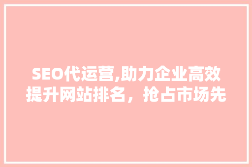 SEO代运营,助力企业高效提升网站排名，抢占市场先机