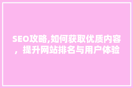 SEO攻略,如何获取优质内容，提升网站排名与用户体验