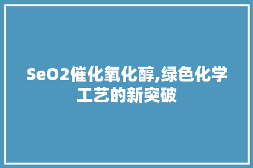 SeO2催化氧化醇,绿色化学工艺的新突破