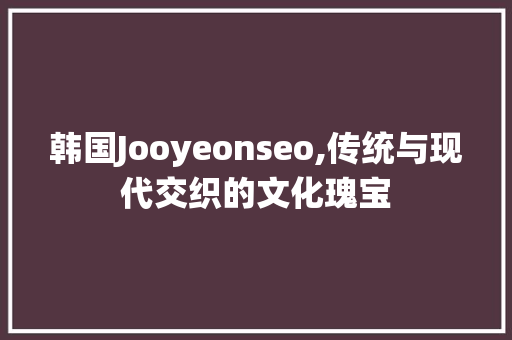 韩国Jooyeonseo,传统与现代交织的文化瑰宝