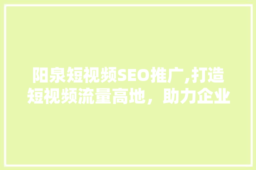 阳泉短视频SEO推广,打造短视频流量高地，助力企业品牌崛起